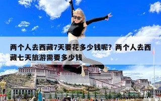 两个人去西藏7天要花多少钱呢？两个人去西藏七天旅游需要多少钱