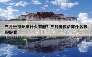 三月份拉萨穿什么衣服？三月份拉萨穿什么衣服好看