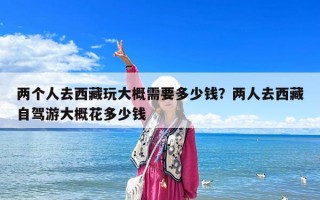 两个人去西藏玩大概需要多少钱？两人去西藏自驾游大概花多少钱