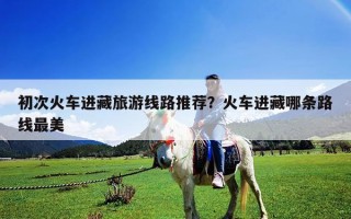 初次火车进藏旅游线路推荐？火车进藏哪条路线最美