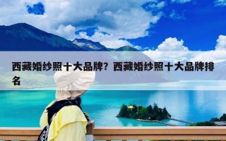 西藏婚纱照十大品牌？西藏婚纱照十大品牌排名