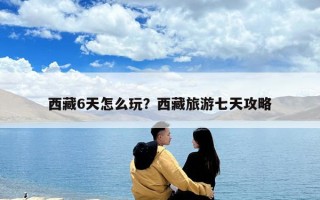 西藏6天怎么玩？西藏旅游七天攻略