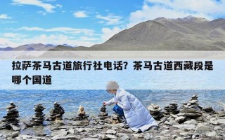 拉萨茶马古道旅行社电话？茶马古道西藏段是哪个国道