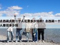 去西藏大概一个人花费多少钱啊？去西藏一个人要花多少钱