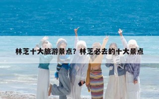 林芝十大旅游景点？林芝必去的十大景点