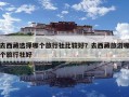 去西藏选择哪个旅行社比较好？去西藏旅游哪个旅行社好