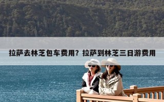 拉萨去林芝包车费用？拉萨到林芝三日游费用