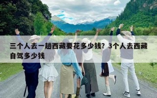 三个人去一趟西藏要花多少钱？3个人去西藏自驾多少钱