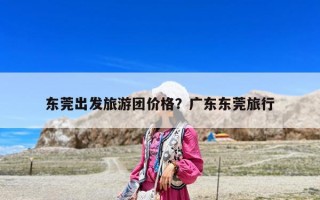 东莞出发旅游团价格？广东东莞旅行