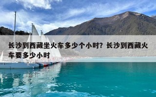 长沙到西藏坐火车多少个小时？长沙到西藏火车要多少小时