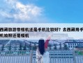 西藏旅游带相机还是手机比较好？去西藏用手机拍照还是相机