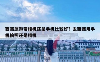 西藏旅游带相机还是手机比较好？去西藏用手机拍照还是相机