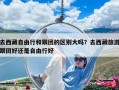 去西藏自由行和跟团的区别大吗？去西藏旅游跟团好还是自由行好