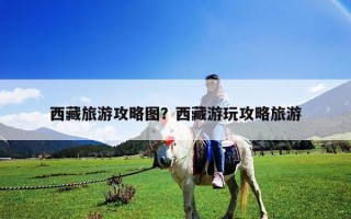 西藏旅游攻略图？西藏游玩攻略旅游