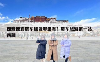 西藏便宜房车租赁哪里有？房车旅游第一站,西藏