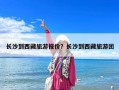 长沙到西藏旅游报价？长沙到西藏旅游团