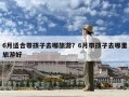 6月适合带孩子去哪旅游？6月带孩子去哪里旅游好