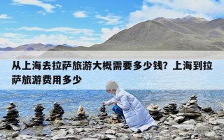 从上海去拉萨旅游大概需要多少钱？上海到拉萨旅游费用多少