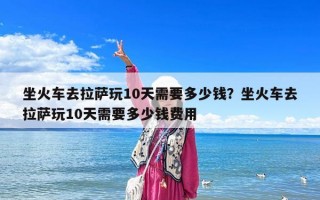 坐火车去拉萨玩10天需要多少钱？坐火车去拉萨玩10天需要多少钱费用