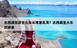 去西藏旅游坐火车从哪里出发？去西藏坐火车到那里