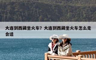 大连到西藏坐火车？大连到西藏坐火车怎么走合适