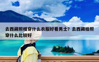 去西藏照相穿什么衣服好看男士？去西藏拍照穿什么比较好