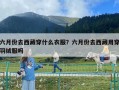 六月份去西藏穿什么衣服？六月份去西藏用穿羽绒服吗