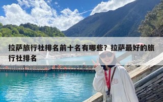 拉萨旅行社排名前十名有哪些？拉萨最好的旅行社排名