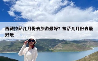 西藏拉萨几月份去旅游最好？拉萨几月份去最好玩