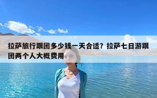 拉萨旅行跟团多少钱一天合适？拉萨七日游跟团两个人大概费用