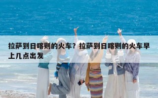 拉萨到日喀则的火车？拉萨到日喀则的火车早上几点出发
