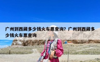 广州到西藏多少钱火车票查询？广州到西藏多少钱火车票查询