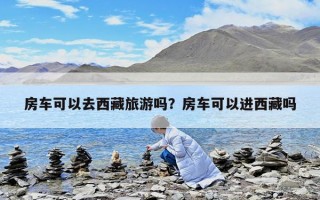 房车可以去西藏旅游吗？房车可以进西藏吗