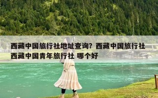 西藏中国旅行社地址查询？西藏中国旅行社 西藏中国青年旅行社 哪个好