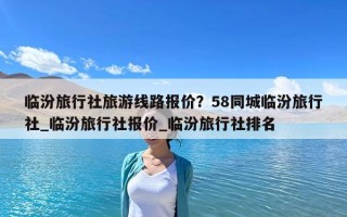 临汾旅行社旅游线路报价？58同城临汾旅行社_临汾旅行社报价_临汾旅行社排名