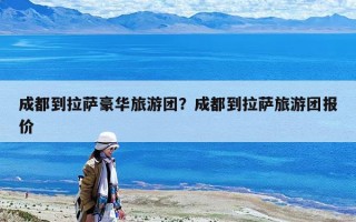 成都到拉萨豪华旅游团？成都到拉萨旅游团报价