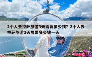 2个人去拉萨旅游3天需要多少钱？2个人去拉萨旅游3天需要多少钱一天