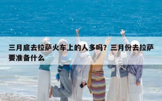 三月底去拉萨火车上的人多吗？三月份去拉萨要准备什么