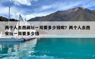 两个人去西藏玩一周要多少钱呢？两个人去西安玩一周要多少钱