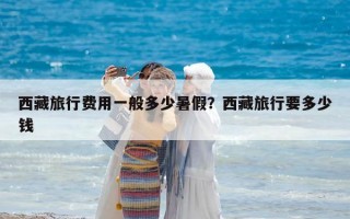 西藏旅行费用一般多少暑假？西藏旅行要多少钱
