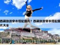 西藏旅游穿衣搭配图片？西藏旅游穿衣搭配图片大全