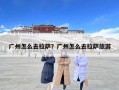 广州怎么去拉萨？广州怎么去拉萨旅游