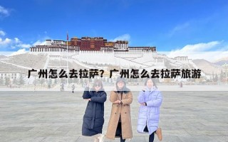 广州怎么去拉萨？广州怎么去拉萨旅游