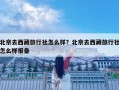 北京去西藏旅行社怎么样？北京去西藏旅行社怎么样报备