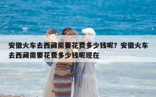 安徽火车去西藏需要花费多少钱呢？安徽火车去西藏需要花费多少钱呢现在