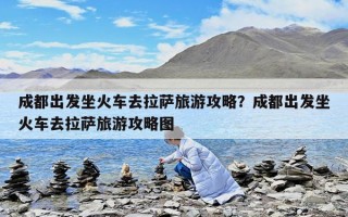 成都出发坐火车去拉萨旅游攻略？成都出发坐火车去拉萨旅游攻略图