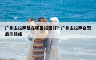 广州去拉萨是在哪里报团好？广州去拉萨自驾最佳路线