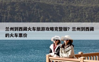 兰州到西藏火车旅游攻略完整版？兰州到西藏的火车票价