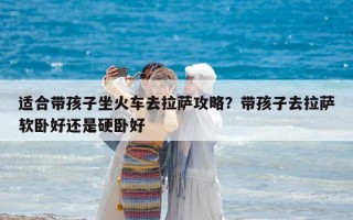 适合带孩子坐火车去拉萨攻略？带孩子去拉萨软卧好还是硬卧好