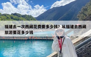 福建去一次西藏花费要多少钱？从福建去西藏旅游要花多少钱